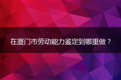 在厦门市劳动能力鉴定到哪里做？