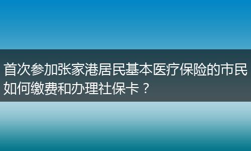 首次参加张家港居民基本医疗保险的市民如何缴费和办理社保卡？