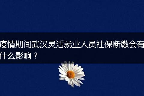 疫情期间武汉灵活就业人员社保断缴会有什么影响？