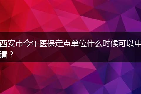 西安市今年医保定点单位什么时候可以申请？