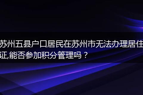 苏州五县户口居民在苏州市无法办理居住证,能否参加积分管理吗？