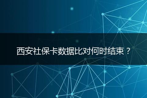 西安社保卡数据比对何时结束？