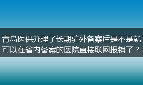青岛医保办理了长期驻外备案后是不是就可以在省内备案的医院直接联网报销了？