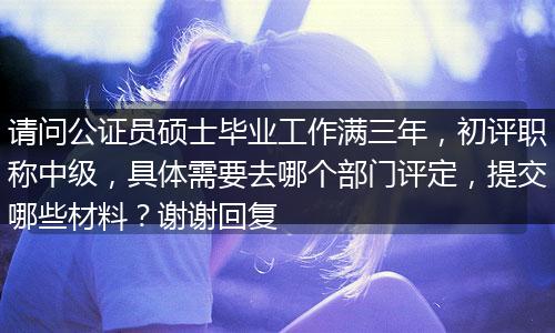 请问公证员硕士毕业工作满三年，初评职称中级，具体需要去哪个部门评定，提交哪些材料？谢谢回复