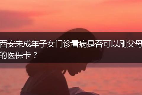 西安未成年子女门诊看病是否可以刷父母的医保卡？