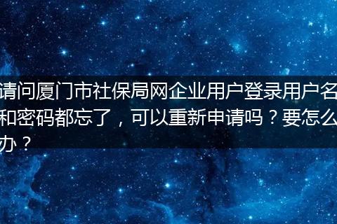 请问厦门市社保局网企业用户登录用户名和密码都忘了，可以重新申请吗？要怎么办？