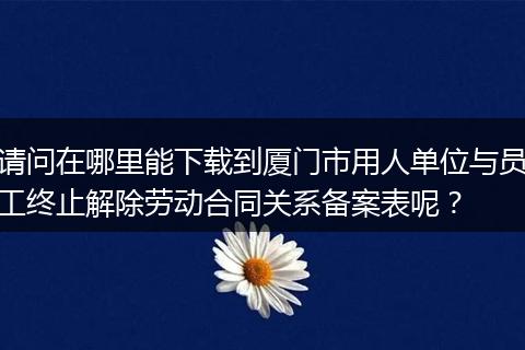 请问在哪里能下载到厦门市用人单位与员工终止解除劳动合同关系备案表呢？