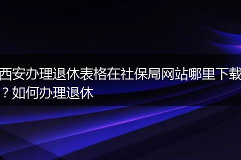 西安办理退休表格在社保局网站哪里下载？如何办理退休