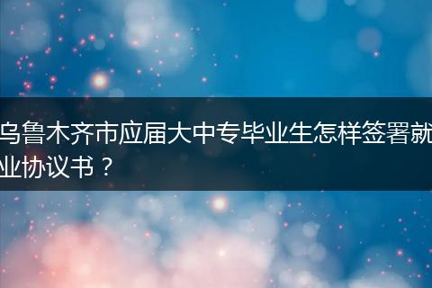 乌鲁木齐市应届大中专毕业生怎样签署就业协议书？