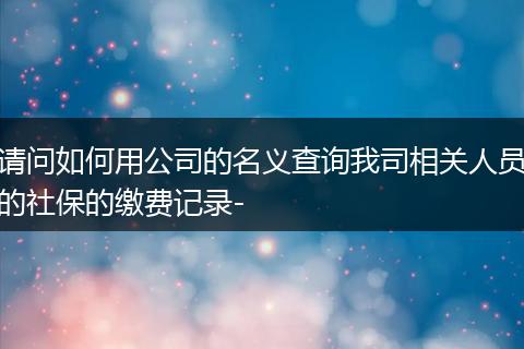 请问如何用公司的名义查询我司相关人员的社保的缴费记录-