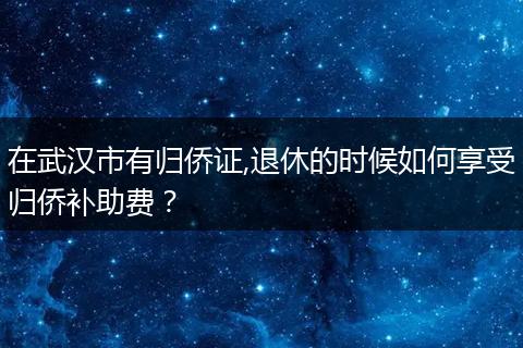 在武汉市有归侨证,退休的时候如何享受归侨补助费？