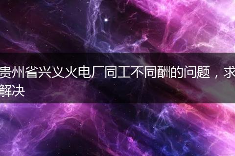 贵州省兴义火电厂同工不同酬的问题，求解决