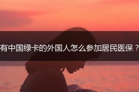 有中国绿卡的外国人怎么参加居民医保？