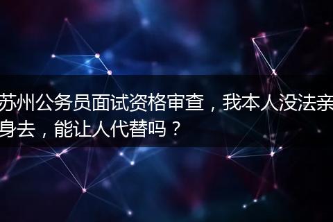 苏州公务员面试资格审查，我本人没法亲身去，能让人代替吗？