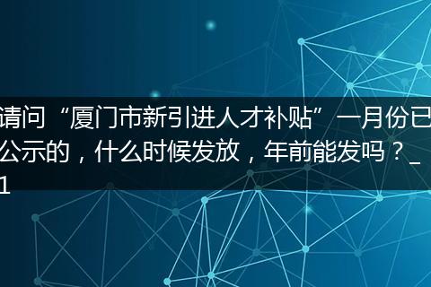请问“厦门市新引进人才补贴”一月份已公示的，什么时候发放，年前能发吗？_1
