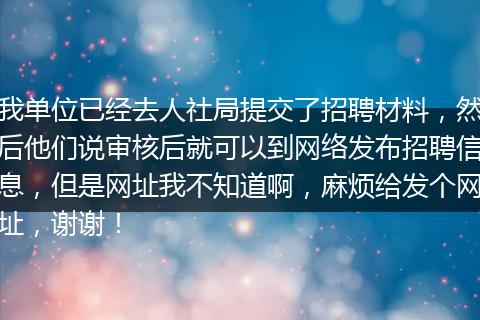 我单位已经去人社局提交了招聘材料，然后他们说审核后就可以到网络发布招聘信息，但是网址我不知道啊，麻烦给发个网址，谢谢！