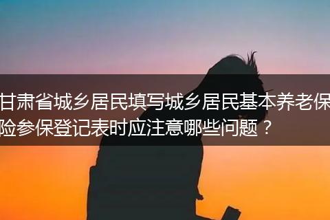 甘肃省城乡居民填写城乡居民基本养老保险参保登记表时应注意哪些问题？