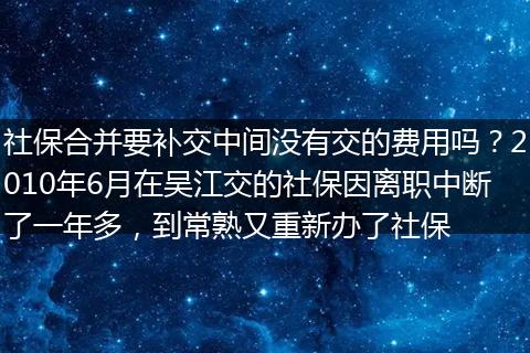 社保合并要补交中间没有交的费用吗？2010年6月在吴江交的社保因离职中断了一年多，到常熟又重新办了社保