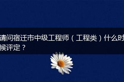 请问宿迁市中级工程师（工程类）什么时候评定？