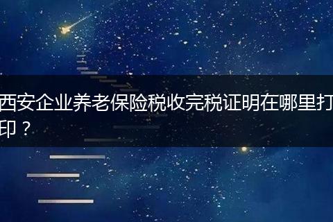 西安企业养老保险税收完税证明在哪里打印？
