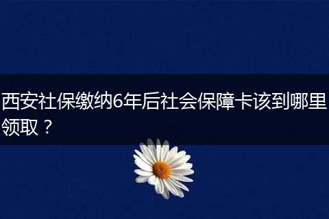 西安社保缴纳6年后社会保障卡该到哪里领取？