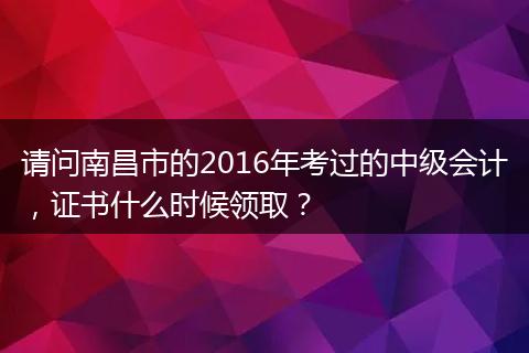 请问南昌市的2016年考过的中级会计，证书什么时候领取？