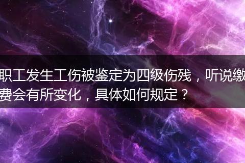 职工发生工伤被鉴定为四级伤残，听说缴费会有所变化，具体如何规定？