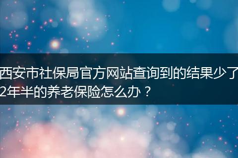 西安市社保局官方网站查询到的结果少了2年半的养老保险怎么办？