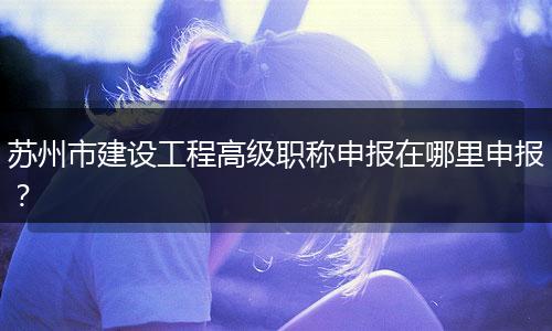 苏州市建设工程高级职称申报在哪里申报？