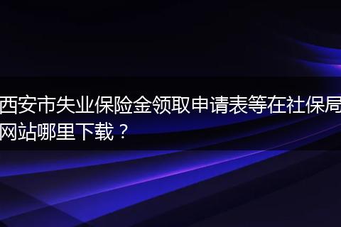 西安市失业保险金领取申请表等在社保局网站哪里下载？