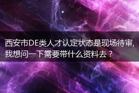 西安市DE类人才认定状态是现场待审,我想问一下需要带什么资料去？