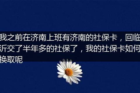 我之前在济南上班有济南的社保卡，回临沂交了半年多的社保了，我的社保卡如何换取呢