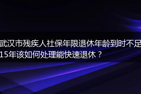 武汉市残疾人社保年限退休年龄到时不足15年该如何处理能快速退休？