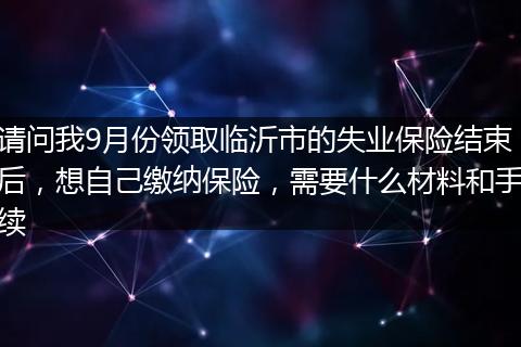请问我9月份领取临沂市的失业保险结束后，想自己缴纳保险，需要什么材料和手续