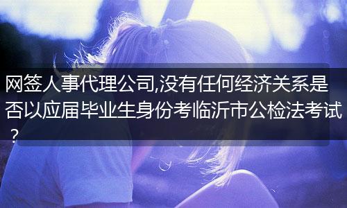 网签人事代理公司,没有任何经济关系是否以应届毕业生身份考临沂市公检法考试?