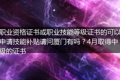 职业资格证书或职业技能等级证书的可以申请技能补贴请问厦门有吗？4月取得中级的证书
