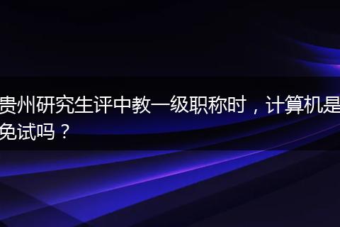 贵州研究生评中教一级职称时，计算机是免试吗？