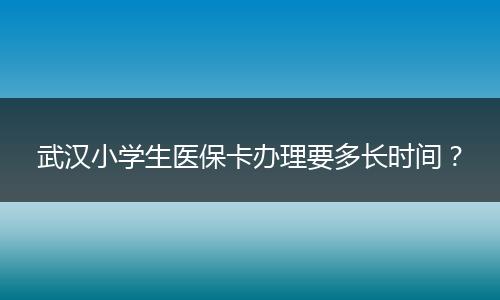 武汉小学生医保卡办理要多长时间？
