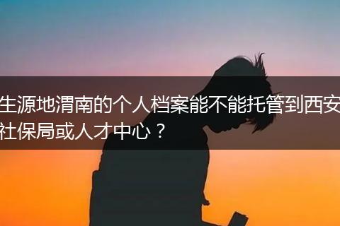 生源地渭南的个人档案能不能托管到西安社保局或人才中心？