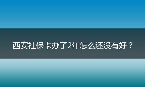 西安社保卡办了2年怎么还没有好？