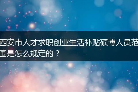 西安市人才求职创业生活补贴硕博人员范围是怎么规定的?
