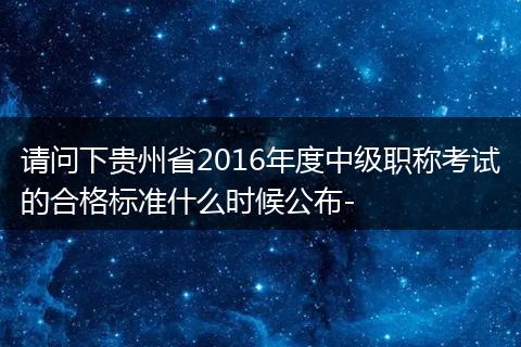 请问下贵州省2016年度中级职称考试的合格标准什么时候公布-
