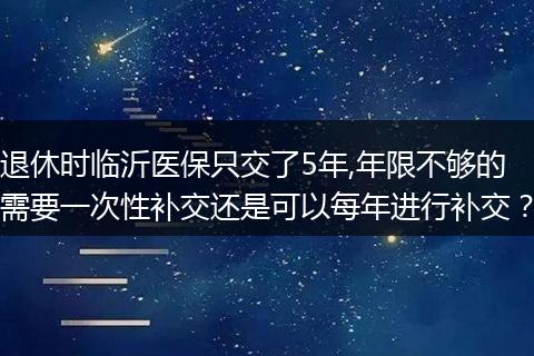 退休时临沂医保只交了5年,年限不够的需要一次性补交还是可以每年进行补交？