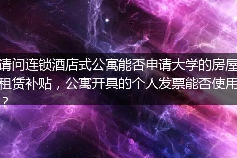 请问连锁酒店式公寓能否申请大学的房屋租赁补贴，公寓开具的个人发票能否使用？