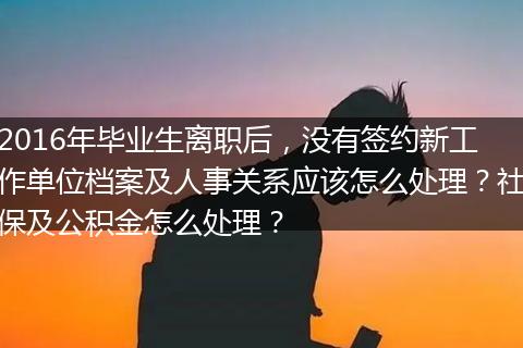 2016年毕业生离职后，没有签约新工作单位档案及人事关系应该怎么处理？社保及公积金怎么处理？