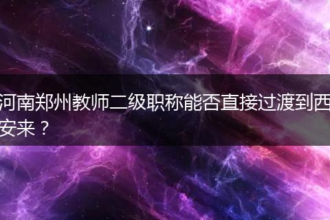 河南郑州教师二级职称能否直接过渡到西安来？