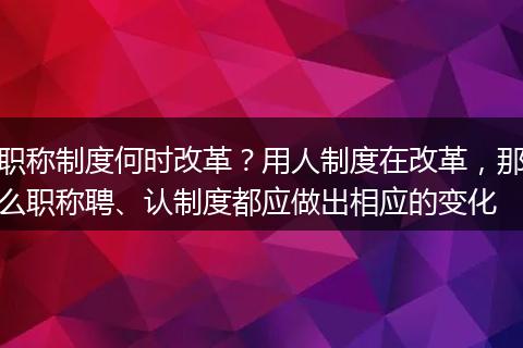职称制度何时改革？用人制度在改革，那么职称聘、认制度都应做出相应的变化