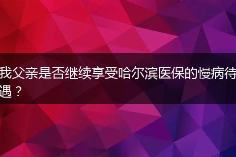 我父亲是否继续享受哈尔滨医保的慢病待遇？