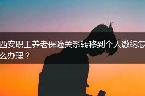 西安职工养老保险关系转移到个人缴纳怎么办理？