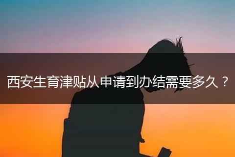 西安生育津贴从申请到办结需要多久？